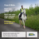 "Freya & Binks. Both love selfies. Both feel safer when passed with caution. Travel like you know them. Pass horse riders at speeds under 10mph and allow at least 2 metres of space. Check The Highway Code Changes. THINK!" An image showing a woman wearing high vis coat and a helmet, riding a grey horse, on the side of a country road. The horse is wearing high vis leg bands.
